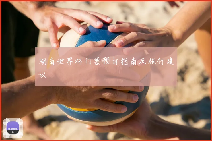 湖南世界杯门票预订指南及旅行建议